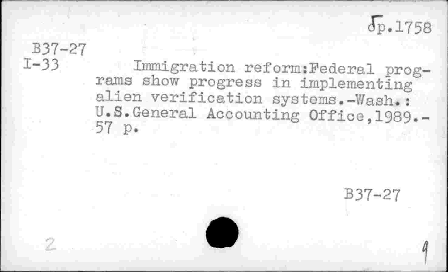 ﻿(Jp.1758
B37-27
1-33	Immigration reform:Federal prog-
rams show progress in implementing alien verification systems.-Wash.: U.S.General Accounting Office,1989.-57 p.
B37-27